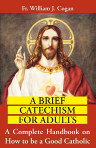 Title: A Brief Catechism For Adults: A Complete Handbook on How to be a Good Catholic, Author: William J. Cogan