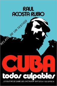 Title: Cuba: Todos Culpables (lo que no se sabe del dictador Batista y su epoca - relato de un testigo), Author: Raul Acosta Rubio