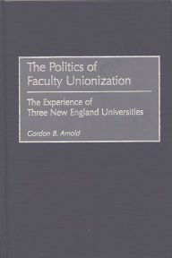 Title: The Politics of Faculty Unionization: The Experience of Three New England Universities, Author: Gordon B. Arnold