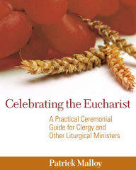 Title: Celebrating the Eucharist: A Practical Ceremonial Guide for Clergy and Other Liturgical Ministers, Author: Patrick Malloy