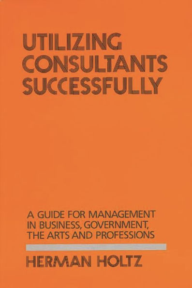 Utilizing Consultants Successfully: A Guide for Management in Business, Government, the Arts and Professions