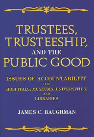Title: Trustees, Trusteeship, and the Public Good: Issues of Accountability for Hospitals, Museums, Universities, and Libraries, Author: James C. Baughman
