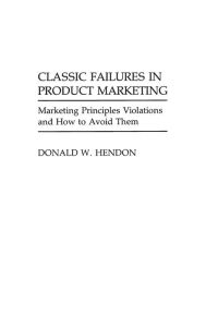 Title: Classic Failures in Product Marketing: Marketing Principles Violations and How to Avoid Them, Author: Donald W. Hendon
