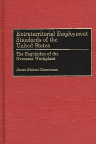 Title: Extraterritorial Employment Standards of the United States: The Regulation of the Overseas Workplace, Author: James M. Zimmerman