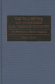 Title: The Fall of the U.S. Consumer Electronics Industry: An American Trade Tragedy, Author: Bloomsbury Academic