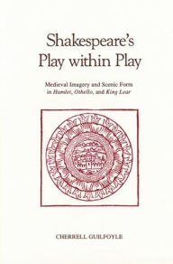 Title: Shakespeare's Play Within Play: Medieval Imagery and Scenic Form in Hamlet, Othello, and King Lear, Author: Cherrell Guilfoyle