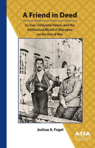 Title: A Friend in Deed: Lu Xun, Uchiyama Kanzo, and the Intellectual World of Shanghai on the Eve of War, Author: Joshua Fogel