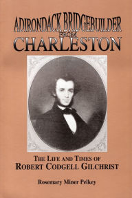 Title: Adirondack Bridgebuilder From Charleston: The Life and Times of Robert Cogdell Gilchrist, Author: Rosemary Miner Pelkey