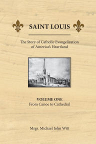 Title: Saint Louis, the Story of Catholic Evangelization of America's Heartland: Vol 1: From Canoe To Cathedral, Author: Michael John Witt