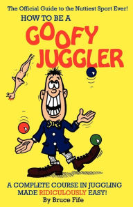 Title: How to Be a Goofy Juggler: A Complete Course in Juggling Made Ridiculously Easy!, Author: Bruce Fife C.N.