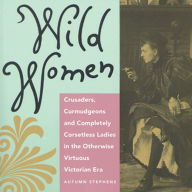 Wild Women: Crusaders, Curmudgeons and Completely Corsetless Ladies in the Otherwise Virtuous Victorian Era