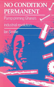 Title: No Condition Permanent: Pump-Priming Ghana's Industrial Revolution, Author: Ian Smillie