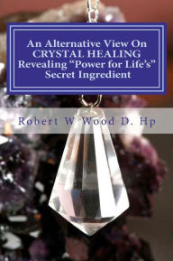 Title: An Alternative View On CRYSTAL HEALING: Revealing Power for Life's Secret Ingredient, Author: Robert W Wood D Hp