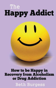 Title: The Happy Addict: How to be Happy in Recovery from Alcoholism or Drug Addiction, Author: Beth Burgess