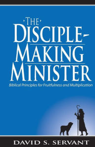 Title: The Disciple-Making Minister: Biblical Principles for Fruitfulness and Multiplication, Author: David Servant