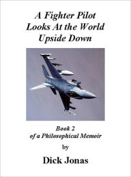 Title: A Fighter Pilot Looks At the World Upside Down: Book 2 Of a Philosophical Memoir, Author: Richard E. Jonas