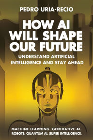 Title: How AI Will Shape Our Future: Understand Artificial Intelligence and Stay Ahead. Machine Learning. Generative AI. Robots. Quantum AI. Super Intelligence., Author: Pedro Uria-Recio