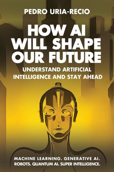 How AI Will Shape Our Future: Understand Artificial Intelligence and Stay Ahead. Machine Learning. Generative AI. Robots. Quantum AI. Super Intelligence.