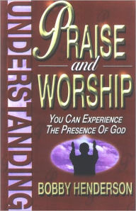 Understanding Praise and Worship: You Can Experience the Presence of God