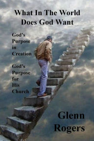 Title: What in the World Does God Want: God's Purpose in Creation, God's Purpose for His Church, Author: Glenn Rogers