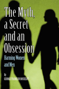 Title: A Myth, a Secret and an Obsession - Harming Women and Men, Author: George Franklin Rosselot