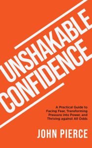 Title: Unshakable Confidence: A Practical Guide to Facing Fear, Transforming Pressure into Power, and Thriving against All Odds, Author: John Pierce
