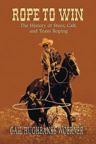 Title: Rope to Win: The History of Steer, Calf, And, Team Roping, Author: Gail Hughbanks Woerner
