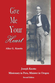 Title: Give Me Your Heart: Joseph Knotts, Missionary in Peru, Minister in Oregon, Author: Alice G Knotts
