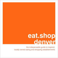 eat.shop denver: The Indispensable Guide to Inspired, Locally Owned Eating and Shopping Establishments
