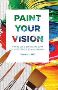 Title: Paint Your Vision: How to use a Canvas and Paint to Create the Life of your Dreams, Author: Tajuana L Hill