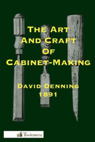 Title: The Art and Craft of Cabinet-Making: A Practical Handbook To The Construction Of Cabinet Furniture; The Use Of Tools, Formation Of Joints, Hints On Designing And Setting Out Work, Veneering, Etc., Author: David Denning