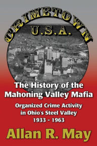 Title: Crimetown U.S.A.: The History of the Mahoning Valley Mafia: Organized Crime Activity in Ohio's Steel Valley 1933-1963, Author: Allan R May