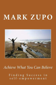 Title: Achieve What You Can Believe: Finding Success in self-empowerment, Author: Mark L Zupo