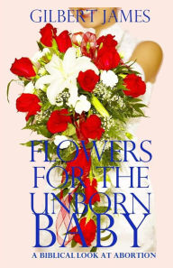 Title: Flowers for the Unborn Baby: A Biblical Look at Abortion, Author: Gilbert James