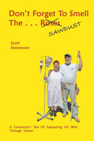 Title: Don't Forget To Smell The . . . Sawdust: A Contractor's Tale Of Supporting His Wife Through Cancer, Author: Scott Stevenson