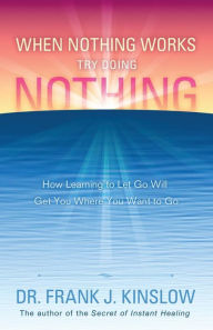 Title: When Nothing Works Try Doing Nothing: How Learning to Let Go Will Get You Where You Want to Go, Author: Frank J Kinslow