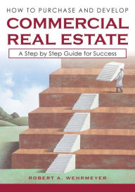 Title: How to Purchase and Develop Commercial Real Estate: A Step by Step Guide for Success, Author: Robert A Wehrmeyer