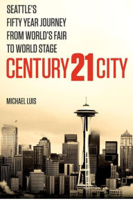 Title: Century 21 City: Seattle's Fifty Year Journey from World's Fair to World Stage, Author: Michael Luis