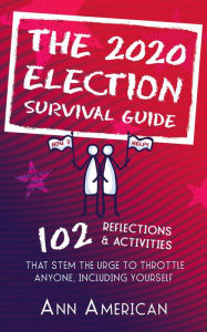 Title: The 2020 Election Survival Guide: 102 Reflections & Activities That Stem The Urge to Throttle Anyone Including Yourself, Author: Ann American