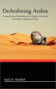 Title: Dearabizing Arabia: Tracing Western Scholarship on the History of the Arabs and Arabic Language and Script, Author: Saad D Abulhab