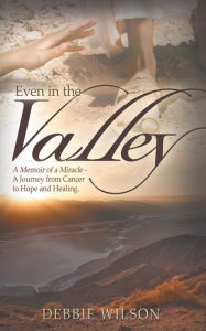 Title: Even in the Valley: A Memoir of a Miracle-A Journey from Cancer to Hope and Healing, Author: Debbie Wilson