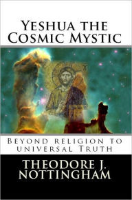 Title: Yeshua the Cosmic Mystic: Beyond Religion to Universal Truth, Author: Theodore J. Nottingham