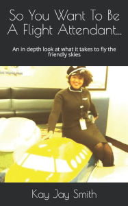 Title: So You Want To Be A Flight Attendant...: An in depth look at what it takes to fly the friendly skies, Author: Kay Jay Smith