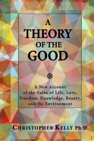 Title: A Theory of the Good: A New Account of the Value of Life, Love, Freedom, Knowledge, Beauty, and the Environment, Author: Christopher Kelly Ph D