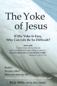 Title: The Yoke of Jesus: If His Yoke Is Easy, Why Can Life Be So Difficult?, Author: Rick Mills DVM Lmsw PhD