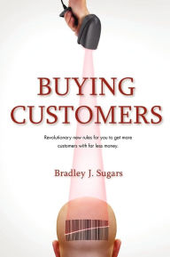 Buying Customers: Revolutionary New Rules for You to Get More Customers with Far Less Money