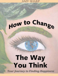 How to Change the Way You Think: Your Journey to Finding Happiness