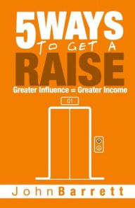 Title: 5 Ways To Get A Raise: Greater Influence = Greater Income, Author: John Barrett