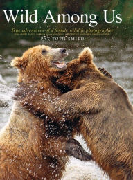 Title: Wild Among Us: True Adventures of a Female Wildlife Photographer Who Stalks Bears, Wolves, Mountain Lions, Wild Horses and Other Ellu, Author: Patricia Anne Toth-Smith