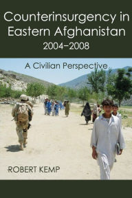 Title: Counterinsurgency in Eastern Afghanistan 2004-2008: A Civilian Perspective, Author: Robert Kemp